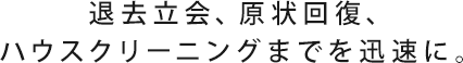 退去立会、原状回復、ハウスクリーニングまでを迅速に。